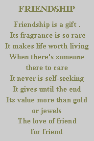 Text Box: FRIENDSHIPFriendship is a gift . 
 Its fragrance is so rare
It makes life worth living 
When there's someone there to care
It never is self-seeking
It gives until the end
Its value more than gold or jewels
The love of friend                             for friend
