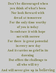 Text Box: Don't be discouraged when 
you think of what's been
Nor look forward with
dread at tomorrow
For the only time worthy 
of you is today
So embrace it with hope
 not with sorrow
For there  is great potential
 in every new day
And it carries no grief in its dawning
But offers the challenge to 
all who will try
And will never give up in believing                       