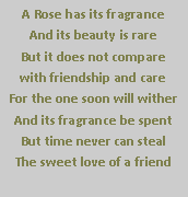 Text Box: A Rose has its fragrance
And its beauty is rare
But it does not compare 
with friendship and care
For the one soon will wither
And its fragrance be spent
But time never can steal
The sweet love of a friend 