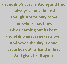 Text Box: Friendship's cord is strong and true
It always stands the test
'Though storms may come 
and winds may blow
Gives nothing but its best
Friendship never seeks its own
And when the day is done
It reaches out its hand of love
And gives itself again