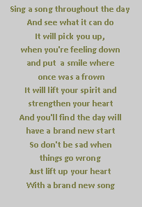Text Box: Sing a song throughout the day
And see what it can do
It will pick you up,
when you're feeling down
and put  a smile where
 once was a frown
It will lift your spirit and 
strengthen your heart
And you'll find the day will 
have a brand new start
So don't be sad when 
things go wrong
Just lift up your heart
With a brand new song