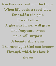 Text Box: See the rose, and not the thorn
When life deals a cruel blow
for amidst the pain                                   If we'll allow
A glorious flower will grow
The fragrance sweet                                     none will surpass
A beauty all its own
The rarest gift God can bestow
Through which his love is shown