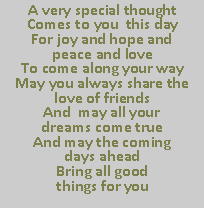 Text Box: A very special thought
Comes to you  this day
For joy and hope and                           peace and love
To come along your way
May you always share the love of friends
And  may all your                        dreams come true
And may the coming                                 days ahead 
Bring all good                                        things for you