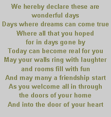 Text Box: We hereby declare these are wonderful days                                                 Days where dreams can come true                         Where all that you hoped                                           for in days gone by                                                                                                            Today can become real for you                           May your walls ring with laughter                           and rooms fill with fun                                       And may many a friendship start                       As you welcome all in through                      the doors of your home                                       And into the door of your heart                    