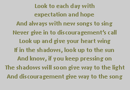 Text Box: Look to each day withexpectation and hopeAnd always with new songs to singNever give in to discouragement�s callLook up and give your heart wingIf in the shadows, look up to the sunAnd know, if you keep pressing onThe shadows will soon give way to the lightAnd discouragement give way to the song