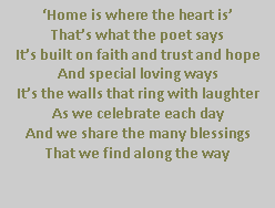 Text Box: �Home is where the heart is�That�s what the poet saysIt�s built on faith and trust and hopeAnd special loving waysIt�s the walls that ring with laughterAs we celebrate each dayAnd we share the many blessingsThat we find along the way