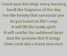 Text Box: Count your blessings every morningSmell the fragrance of the daySee the beauty that surrounds youAs you travel on life�s wayIt will lift the lowly spiritIt will soothe the saddened heartAnd the promise that it brings Gives each day a brand new start                    