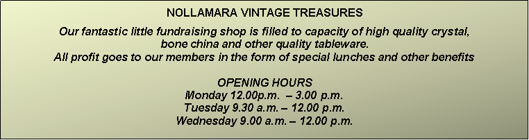 Text Box: NOLLAMARA VINTAGE TREASURESOur fantastic little fundraising shop is filled to capacity of high quality crystal,                                                                              bone china and other quality tableware.  All profit goes to our members in the form of special lunches and other benefitsOPENING HOURSMonday 12.00p.m.  � 3.00 p.m.Tuesday 9.30 a.m. � 12.00 p.m.Wednesday 9.00 a.m. � 12.00 p.m.
