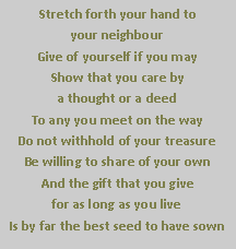 Text Box: Stretch forth your hand to                               your neighbour
Give of yourself if you may
Show that you care by 
a thought or a deed
To any you meet on the way
Do not withhold of your treasure
Be willing to share of your own
And the gift that you give 
for as long as you live
Is by far the best seed to have sown